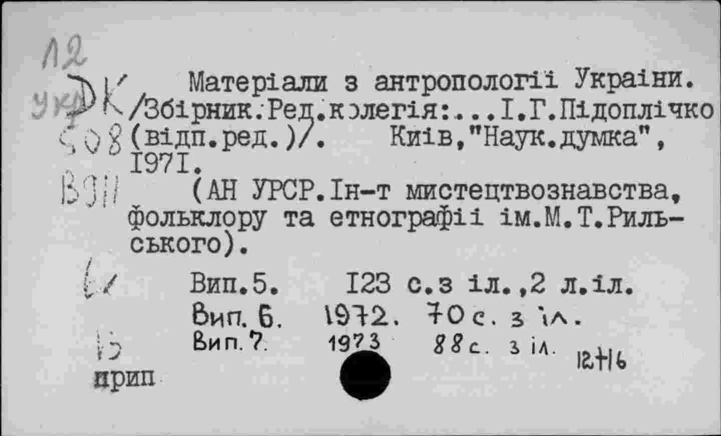 ﻿етнографії ім.М.Т.Риль-
\iz Матеріали з антропології України.
■ N /Збірник. Ред. к злегія :,... І. Г. Підоплічко 0 g(відп.ред.)/.	Київ,"Наук.думка",
>. 1971.
З«/ (АН УРСР.Ін-т мистецтвознавства, фольклору та ського).
г/	Вип.5.
Вил. 6, : А	Вип. 7.
123 с.з іл.,2 л.іл.
1912. ^0 с. з \л.
19JS s«c. і і». at|b
прип